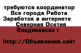 требуются координатор - Все города Работа » Заработок в интернете   . Северная Осетия,Владикавказ г.